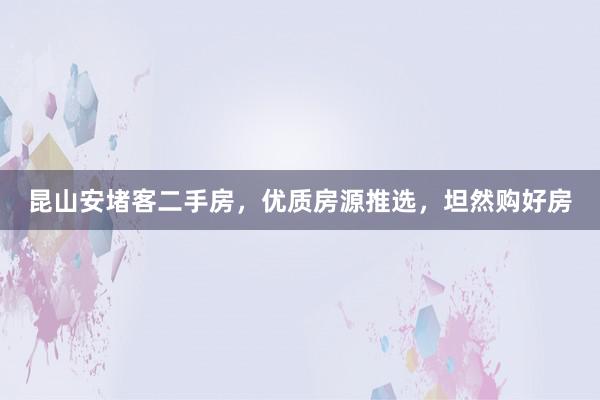 昆山安堵客二手房，优质房源推选，坦然购好房