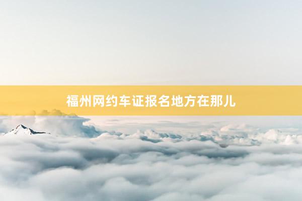 福州网约车证报名地方在那儿